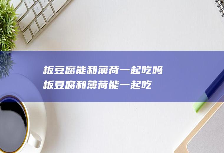 板豆腐能和薄荷一起吃吗_板豆腐和薄荷能一起吃吗/同吃