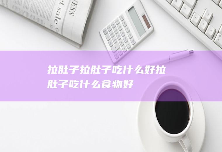 拉肚子_拉肚子吃什么好_拉肚子吃什么食物好_拉肚子的食物