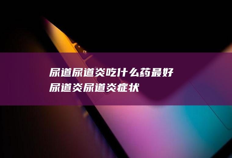 尿道_尿道炎吃什么药最好,尿道炎,尿道炎症状,尿道感染的症状,尿道口红肿,尿道感染,尿道口,尿道下裂