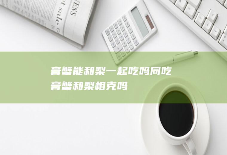 膏蟹能和梨一起吃吗/同吃_膏蟹和梨相克吗