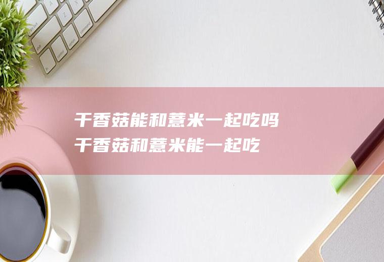 干香菇能和薏米一起吃吗_干香菇和薏米能一起吃吗/同吃