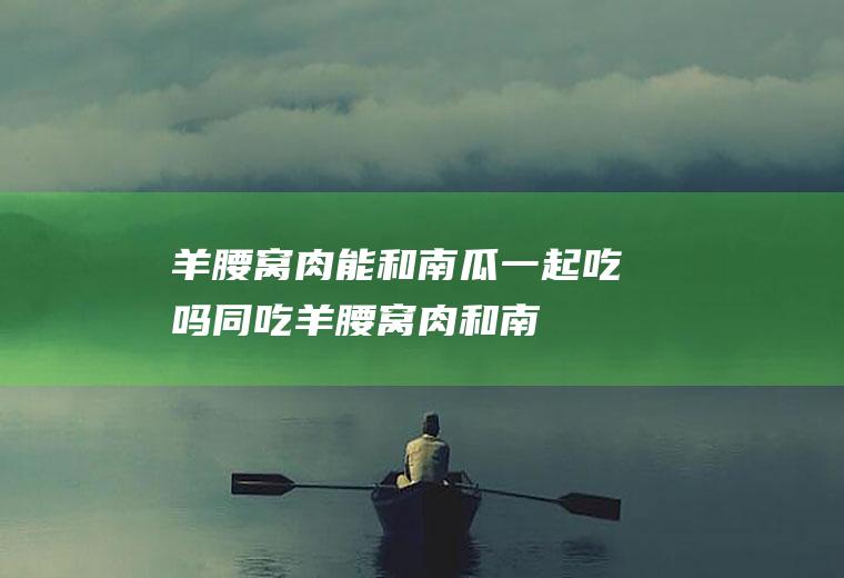 羊腰窝肉能和一起吃吗同吃羊腰窝肉和南