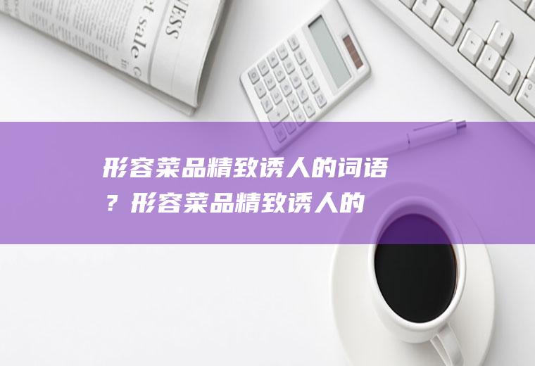 形容菜品精致诱人的词语？(形容菜品精致诱人的词语四个字)