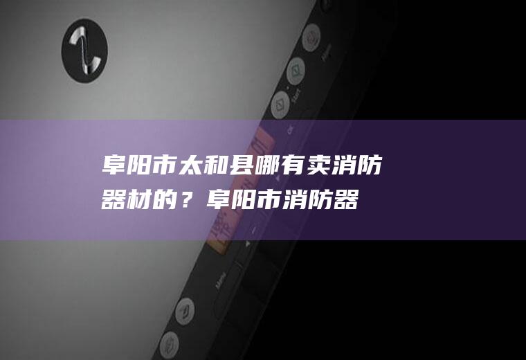 阜阳市太和县哪有卖消防器材的？(阜阳市消防器材专卖店)