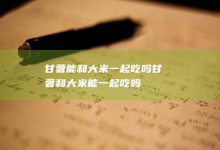 甘薯能和大米一起吃吗_甘薯和大米能一起吃吗/同吃