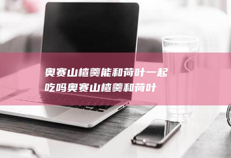 奥赛山楂羹能和荷叶一起吃吗_奥赛山楂羹和荷叶能一起吃吗/同吃