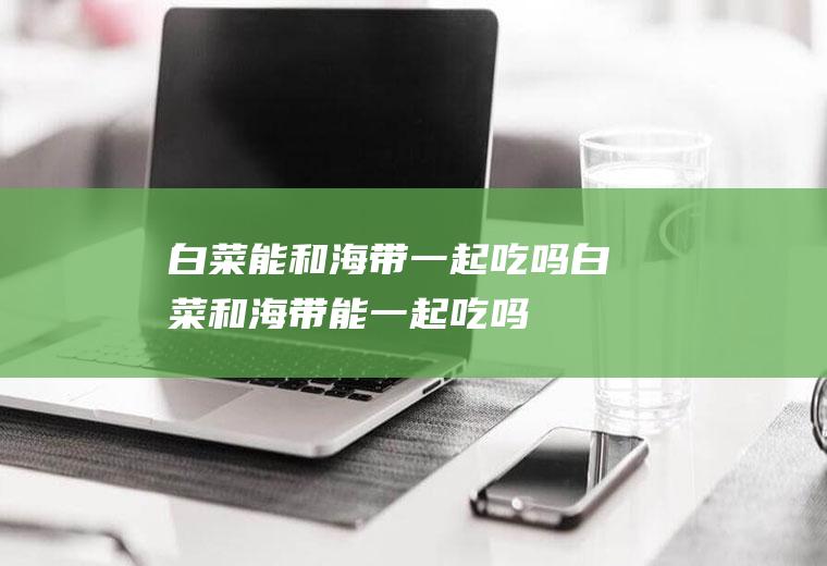 白菜能和海带一起吃吗_白菜和海带能一起吃吗/同吃