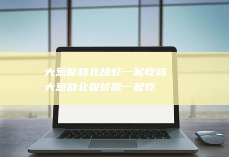 大葱能和北极虾一起吃吗_大葱和北极虾能一起吃吗/同吃