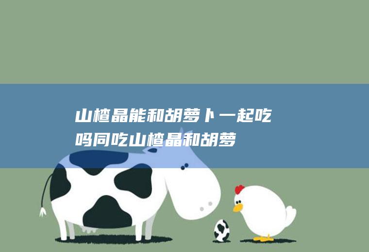 山楂晶能和胡萝卜一起吃吗/同吃_山楂晶和胡萝卜相克吗