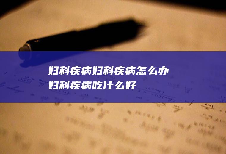 妇科疾病_妇科疾病怎么办_妇科疾病吃什么好_妇科疾病的症状