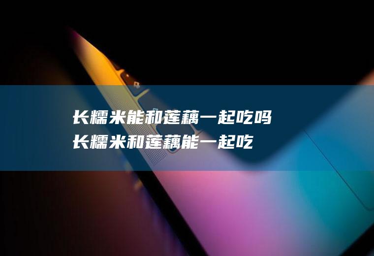 长糯米能和莲藕一起吃吗_长糯米和莲藕能一起吃吗/同吃