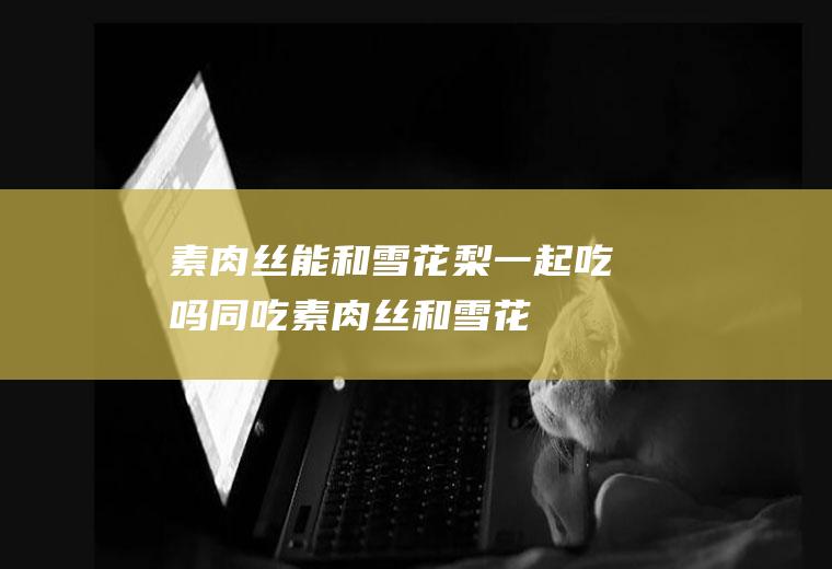素肉丝能和雪花梨一起吃吗/同吃_素肉丝和雪花梨相克吗