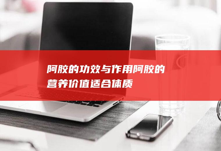 阿胶的功效与作用_阿胶的营养价值_适合体质_食用禁忌