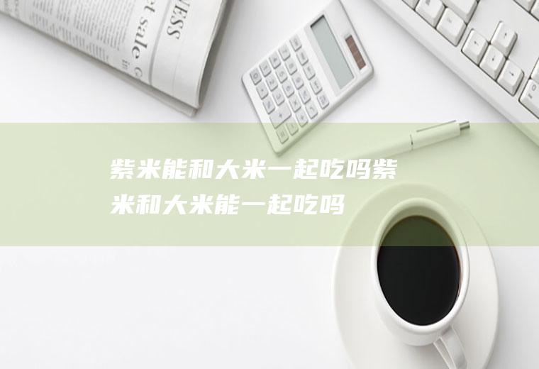 紫米能和大米一起吃吗_紫米和大米能一起吃吗/同吃