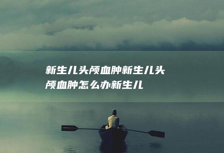 新生儿头颅血肿_新生儿头颅血肿怎么办_新生儿头颅血肿吃什么好_新生儿头颅血肿的症状