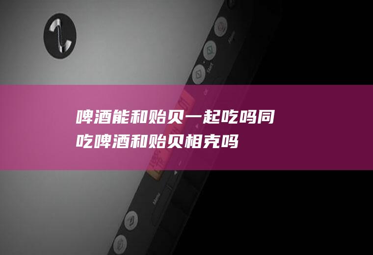 啤酒能和贻贝一起吃吗/同吃_啤酒和贻贝相克吗