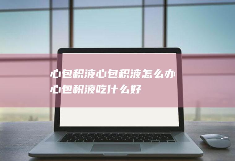 心包积液_心包积液怎么办_心包积液吃什么好_心包积液的症状