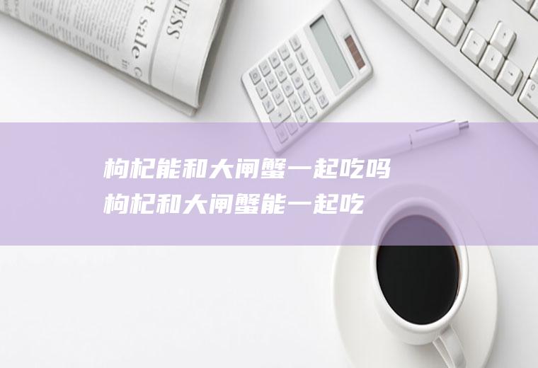 枸杞能和大闸蟹一起吃吗_枸杞和大闸蟹能一起吃吗/同吃