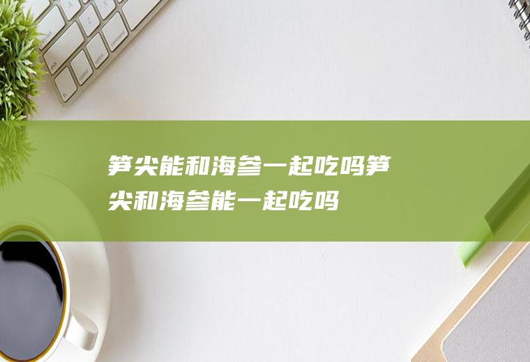 笋尖能和海参一起吃吗_笋尖和海参能一起吃吗/同吃