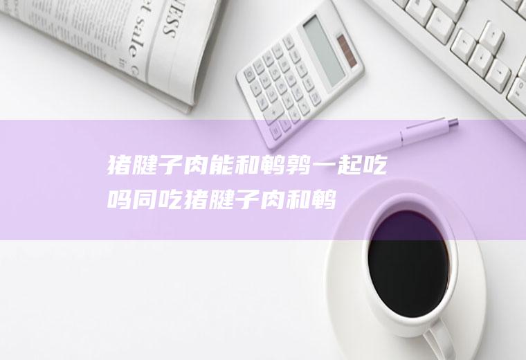 猪腱子肉能和鹌鹑一起吃吗/同吃_猪腱子肉和鹌鹑相克吗