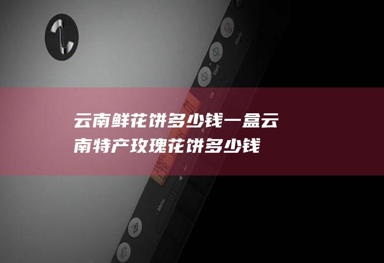 云南鲜花饼多少钱一盒(云南特产玫瑰花饼多少钱一盒)