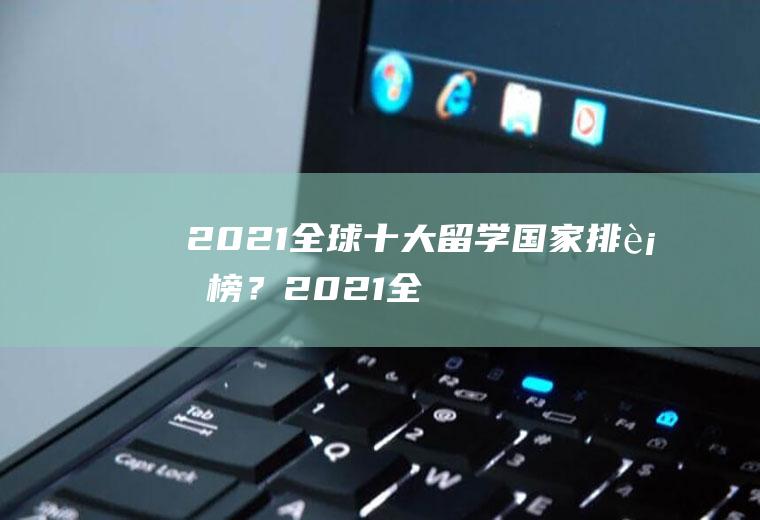 2021全球十大留学国家排行榜？(2021全球十大留学国家排行榜中国)