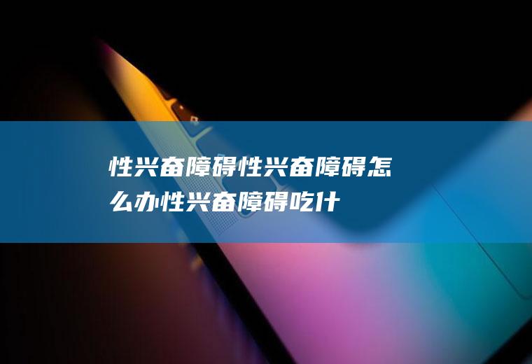 性兴奋障碍_性兴奋障碍怎么办_性兴奋障碍吃什么好_性兴奋障碍的症状