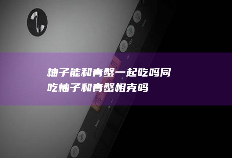 柚子能和青蟹一起吃吗/同吃_柚子和青蟹相克吗