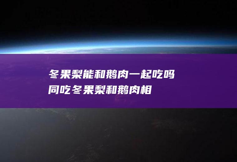 冬果梨能和鹅肉一起吃吗/同吃_冬果梨和鹅肉相克吗