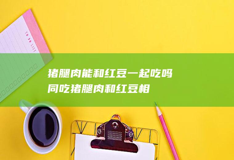 猪腿肉能和红豆一起吃吗/同吃_猪腿肉和红豆相克吗