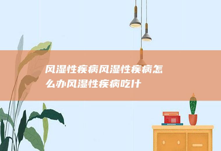 风湿性疾病_风湿性疾病怎么办_风湿性疾病吃什么好_风湿性疾病的症状
