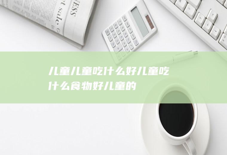 儿童_儿童吃什么好_儿童吃什么食物好_儿童的食物