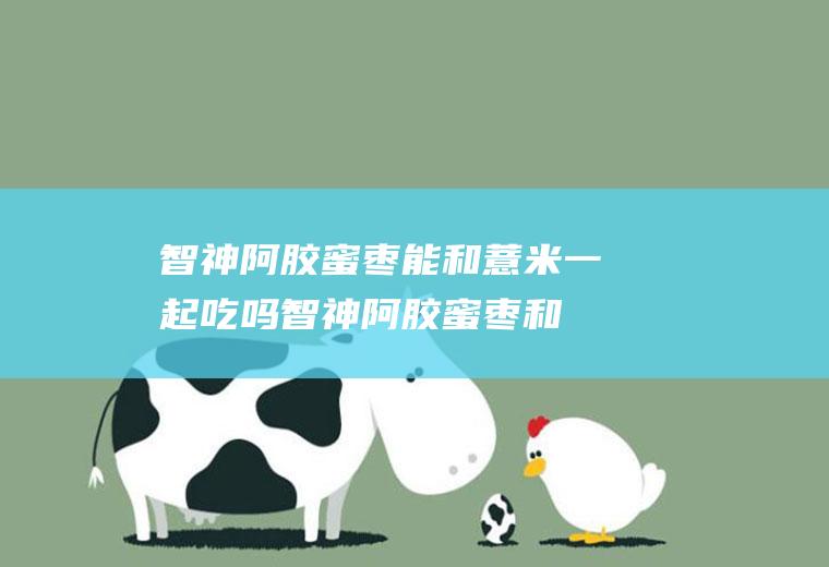 智神阿胶蜜枣能和薏米一起吃吗_智神阿胶蜜枣和薏米能一起吃吗/同吃