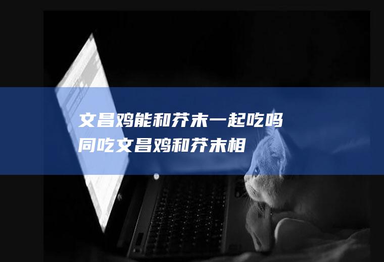 文昌鸡能和芥末一起吃吗/同吃_文昌鸡和芥末相克吗