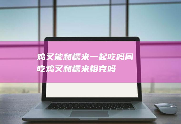 鸡叉能和糯米一起吃吗/同吃_鸡叉和糯米相克吗