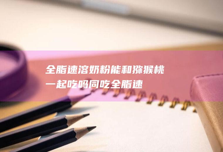 全脂速溶奶粉能和猕猴桃一起吃吗/同吃_全脂速溶奶粉和猕猴桃相克吗