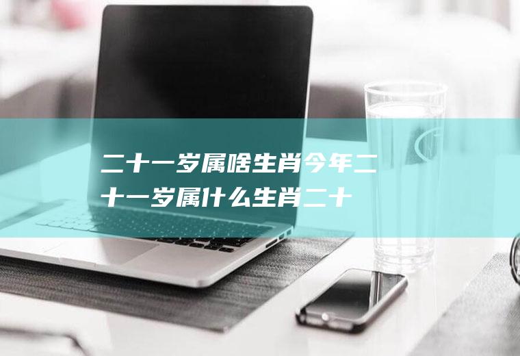 二十一岁属啥生肖(今年二十一岁属什么生肖二十二岁属什么生肖)