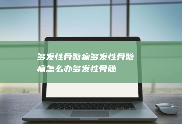 多发性骨髓瘤_多发性骨髓瘤怎么办_多发性骨髓瘤吃什么好_多发性骨髓瘤的症状