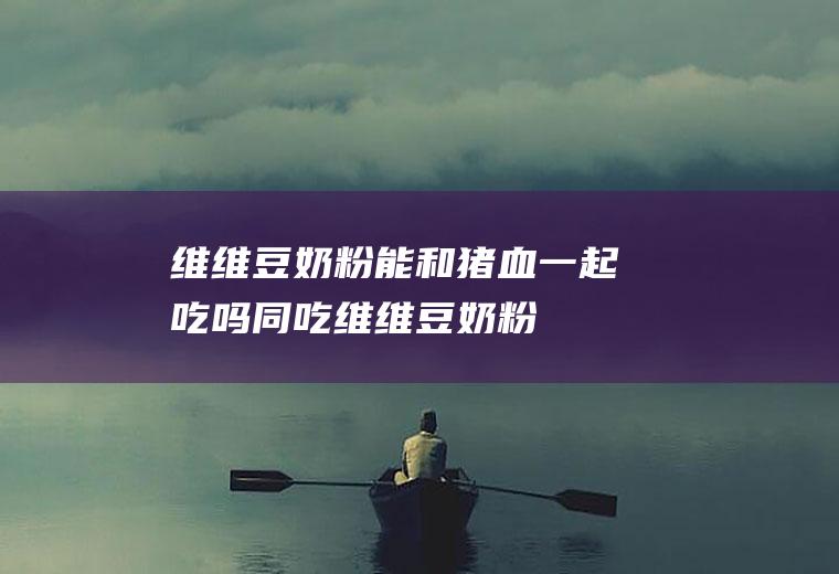 维维豆奶粉能和猪血一起吃吗/同吃_维维豆奶粉和猪血相克吗