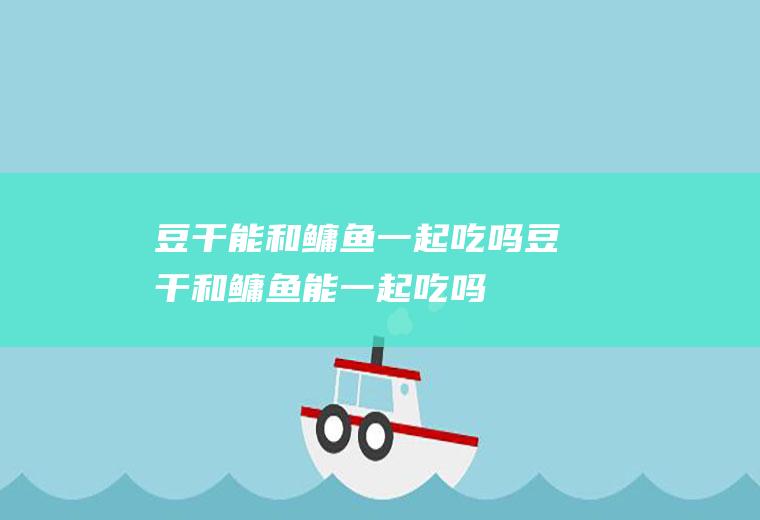 豆干能和鳙鱼一起吃吗_豆干和鳙鱼能一起吃吗/同吃