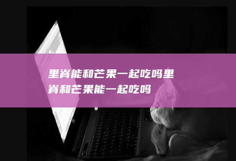 里脊能和芒果一起吃吗_里脊和芒果能一起吃吗/同吃