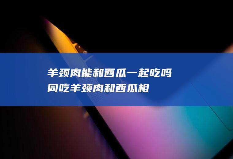 羊颈肉能和西瓜一起吃吗/同吃_羊颈肉和西瓜相克吗