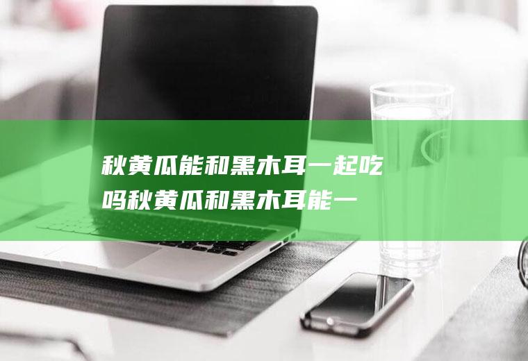 秋黄瓜能和黑木耳一起吃吗_秋黄瓜和黑木耳能一起吃吗/同吃