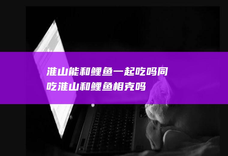 淮山能和鲤鱼一起吃吗/同吃_淮山和鲤鱼相克吗