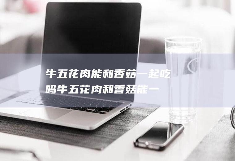 牛五花肉能和香菇一起吃吗_牛五花肉和香菇能一起吃吗/同吃