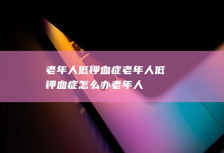 老年人低钾血症_老年人低钾血症怎么办_老年人低钾血症吃什么好_老年人低钾血症的症状