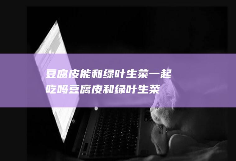 豆腐皮能和绿叶生菜一起吃吗_豆腐皮和绿叶生菜能一起吃吗/同吃