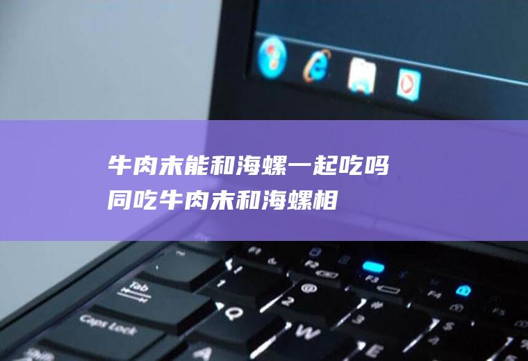牛肉末能和海螺一起吃吗/同吃_牛肉末和海螺相克吗