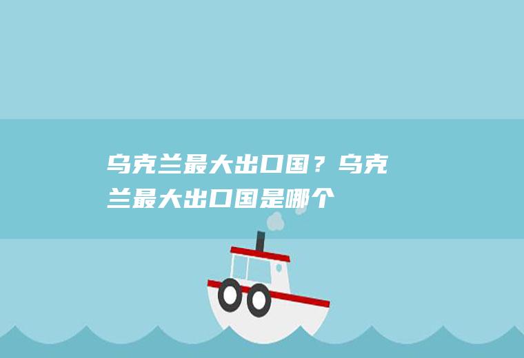 乌克兰最大出口国？(乌克兰最大出口国是哪个)