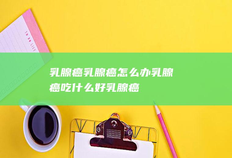 乳腺癌_乳腺癌怎么办_乳腺癌吃什么好_乳腺癌的症状